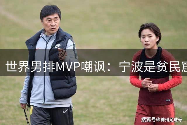 世界男排MVP嘲讽：宁波是贫民窟+中国不如日本 社媒被冲：傲慢无知