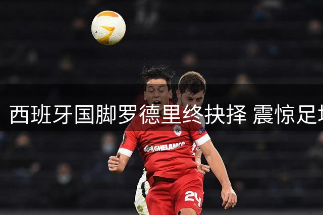 西班牙国脚罗德里终抉择 震惊足坛转投巴萨成行在即
